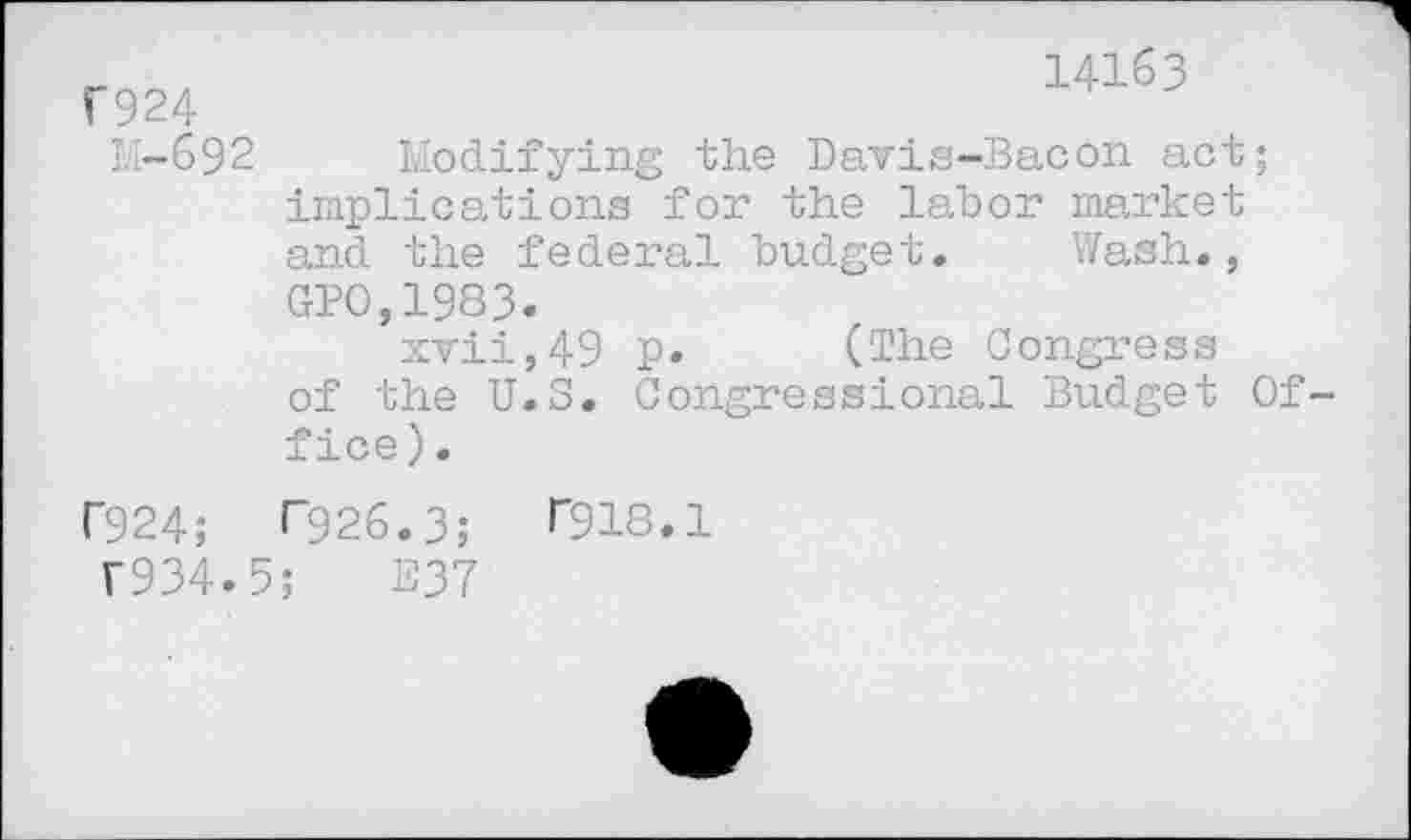 ﻿F924
M-692
F924;
T934.
14163
Modifying the Davis-Bacon act; implications for the labor market and the federal budget. Wash., GPO,1983.
xvii,49 P» (The Congress of the U.S. Congressional Budget Office).
F926.3;	T918.1
;	E37